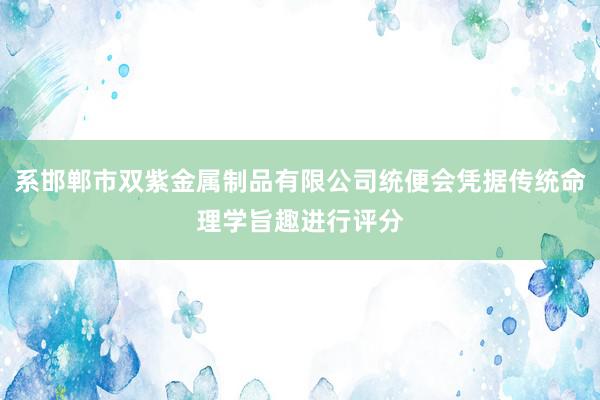 系邯郸市双紫金属制品有限公司统便会凭据传统命理学旨趣进行评分